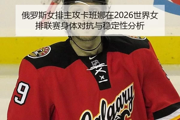 俄罗斯女排主攻卡班娜在2026世界女排联赛身体对抗与稳定性分析